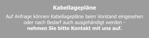 Kabellagepläne Auf Anfrage können Kabellagepläne beim Vorstand eingesehen oder nach Bedarf auch ausgehändigt werden -  nehmen Sie bitte Kontakt mit uns auf.